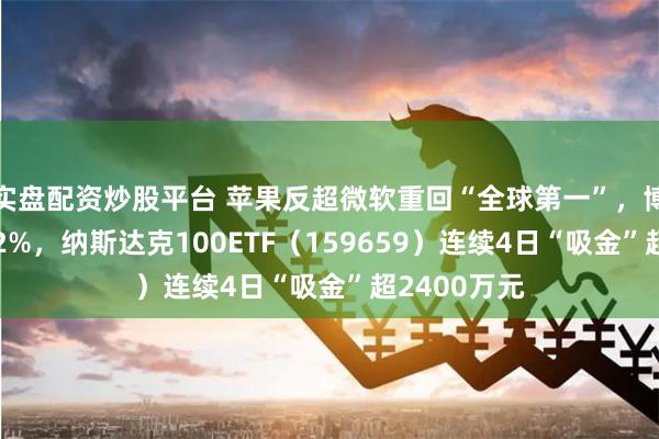 实盘配资炒股平台 苹果反超微软重回“全球第一”,博通飙涨超12%,纳斯达克100ETF(159659)连续4日“吸金”超2400万元