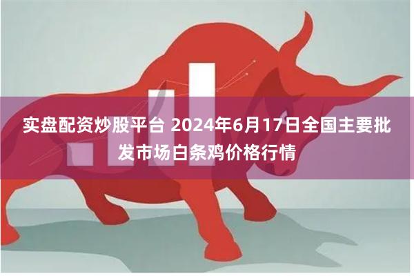 实盘配资炒股平台 2024年6月17日全国主要批发市场白条鸡价格行情