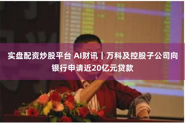 实盘配资炒股平台 AI财讯|万科及控股子公司向银行申请近20亿元贷款