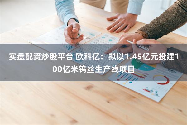实盘配资炒股平台 欧科亿：拟以1.45亿元投建100亿米钨丝生产线项目