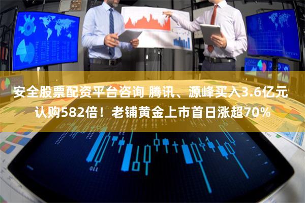 安全股票配资平台咨询 腾讯、源峰买入3.6亿元 认购582倍！老铺黄金上市首日涨超70%