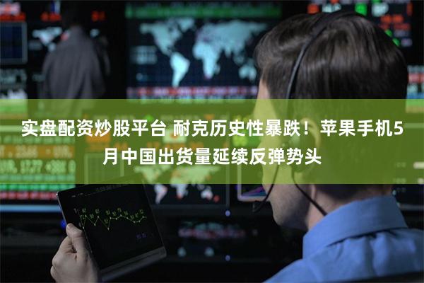实盘配资炒股平台 耐克历史性暴跌!苹果手机5月中国出货量延续反弹势头
