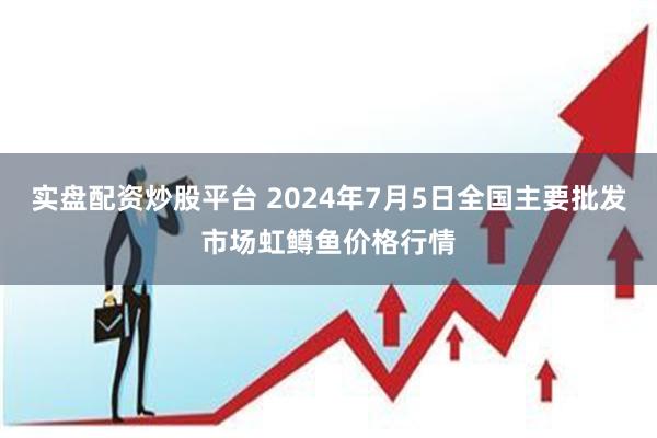 实盘配资炒股平台 2024年7月5日全国主要批发市场虹鳟鱼价格行情
