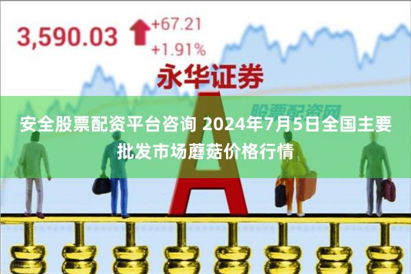安全股票配资平台咨询 2024年7月5日全国主要批发市场蘑菇价格行情