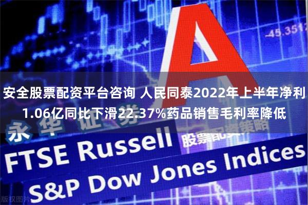安全股票配资平台咨询 人民同泰2022年上半年净利1.06亿同比下滑22.37%药品销售毛利率降低