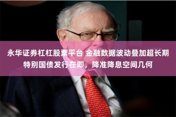 永华证券杠杠股票平台 金融数据波动叠加超长期特别国债发行在即，降准降息空间几何