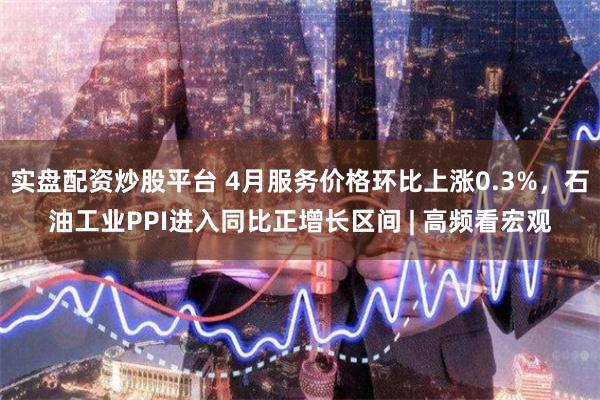 实盘配资炒股平台 4月服务价格环比上涨0.3%,石油工业PPI进入同比正增长区间 | 高频看宏观