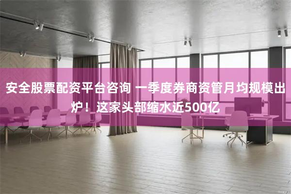 安全股票配资平台咨询 一季度券商资管月均规模出炉！这家头部缩水近500亿
