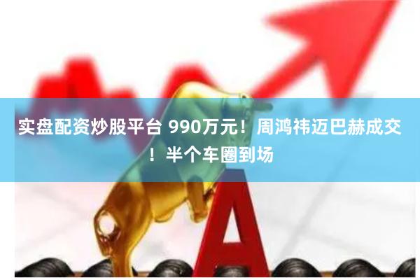 实盘配资炒股平台 990万元!周鸿祎迈巴赫成交!半个车圈到场