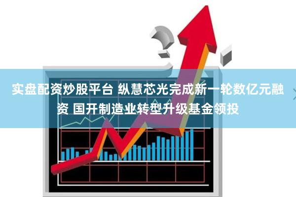实盘配资炒股平台 纵慧芯光完成新一轮数亿元融资 国开制造业转型升级基金领投