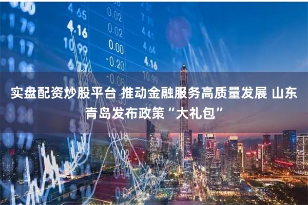 实盘配资炒股平台 推动金融服务高质量发展 山东青岛发布政策“大礼包”