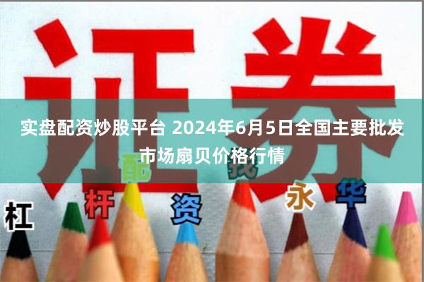 实盘配资炒股平台 2024年6月5日全国主要批发市场扇贝价格行情