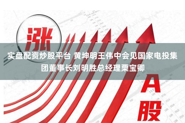 实盘配资炒股平台 黄坤明王伟中会见国家电投集团董事长刘明胜总经理栗宝卿