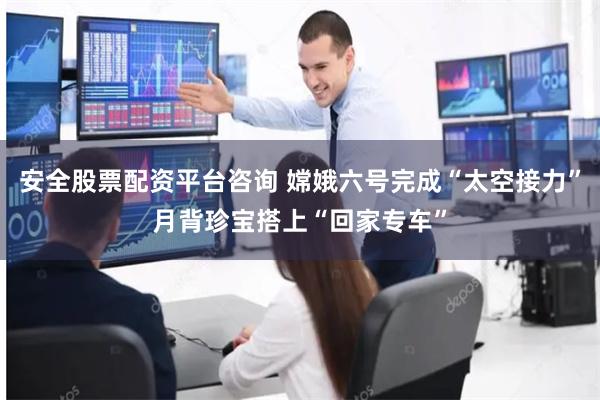 安全股票配资平台咨询 嫦娥六号完成“太空接力”月背珍宝搭上“回家专车”