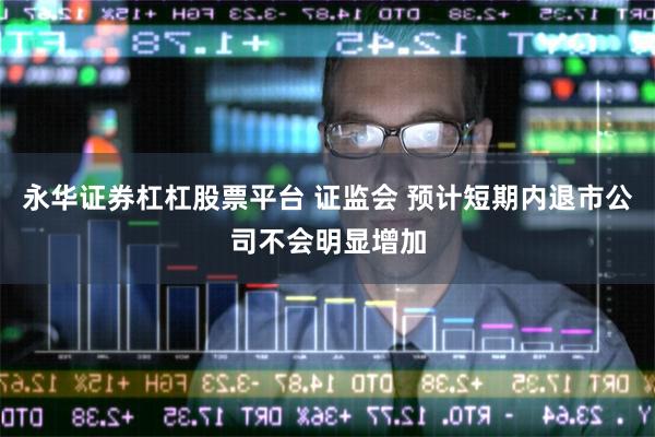 永华证券杠杠股票平台 证监会 预计短期内退市公司不会明显增加