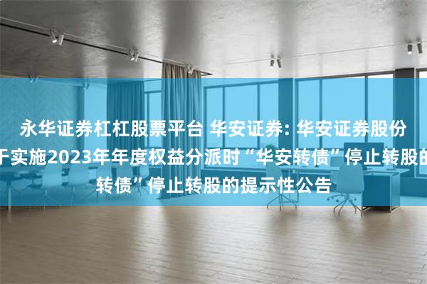 永华证券杠杠股票平台 华安证券: 华安证券股份有限公司关于实施2023年年度权益分派时“华安转债”停止转股的提示性公告