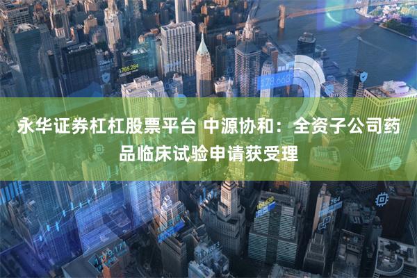 永华证券杠杠股票平台 中源协和：全资子公司药品临床试验申请获受理