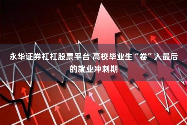永华证券杠杠股票平台 高校毕业生“卷”入最后的就业冲刺期