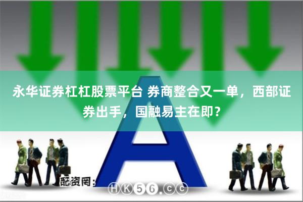 永华证券杠杠股票平台 券商整合又一单，西部证券出手，国融易主在即？