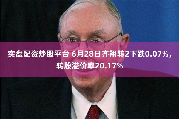 实盘配资炒股平台 6月28日齐翔转2下跌0.07%，转股溢价率20.17%