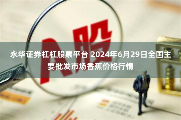 永华证券杠杠股票平台 2024年6月29日全国主要批发市场香蕉价格行情