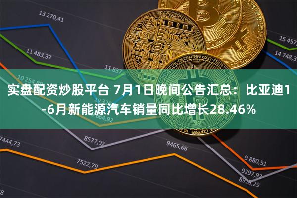 实盘配资炒股平台 7月1日晚间公告汇总：比亚迪1-6月新能源汽车销量同比增长28.46%