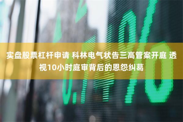 实盘股票杠杆申请 科林电气状告三高管案开庭 透视10小时庭审背后的恩怨纠葛