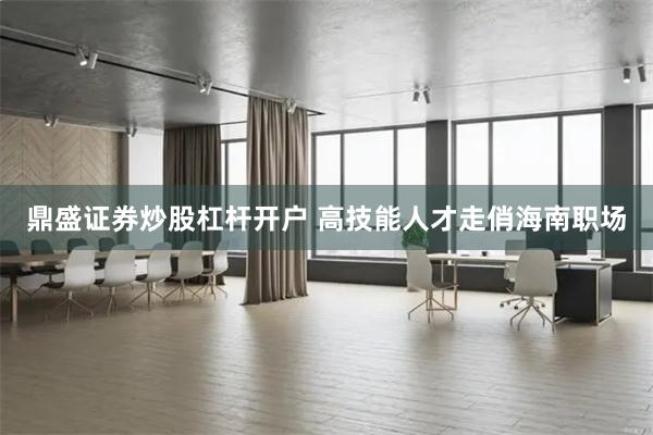 鼎盛证券炒股杠杆开户 高技能人才走俏海南职场