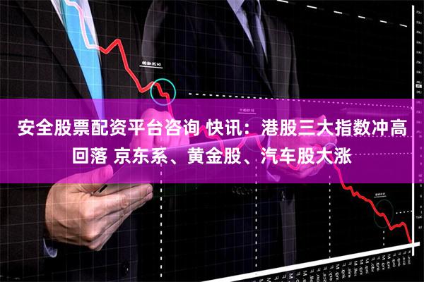 安全股票配资平台咨询 快讯：港股三大指数冲高回落 京东系、黄金股、汽车股大涨