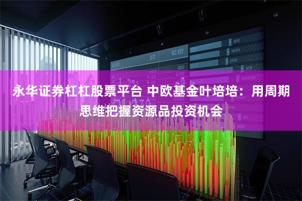 永华证券杠杠股票平台 中欧基金叶培培：用周期思维把握资源品投资机会