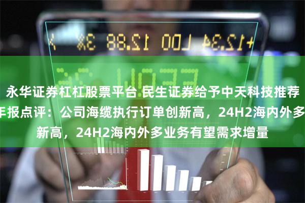 永华证券杠杠股票平台 民生证券给予中天科技推荐评级，2024年半年报点评：公司海缆执行订单创新高，24H2海内外多业务有望需求增量