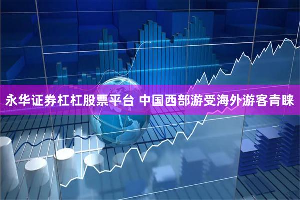 永华证券杠杠股票平台 中国西部游受海外游客青睐