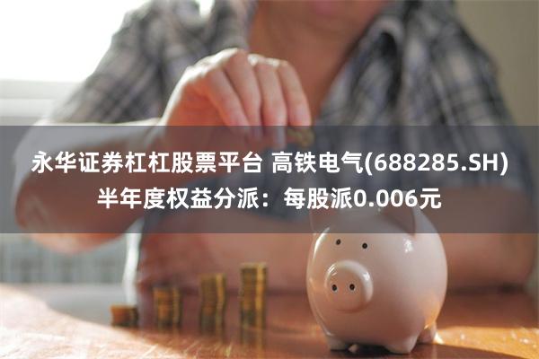 永华证券杠杠股票平台 高铁电气(688285.SH)半年度权益分派：每股派0.006元