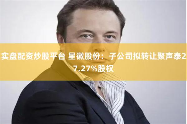 实盘配资炒股平台 星徽股份：子公司拟转让聚声泰27.27%股权
