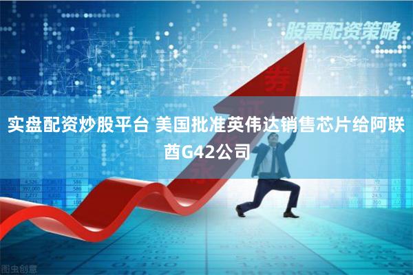 实盘配资炒股平台 美国批准英伟达销售芯片给阿联酋G42公司