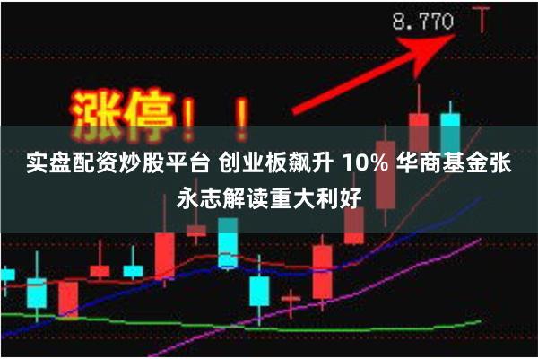 实盘配资炒股平台 创业板飙升 10% 华商基金张永志解读重大利好