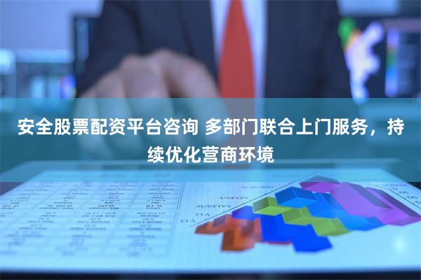 安全股票配资平台咨询 多部门联合上门服务，持续优化营商环境