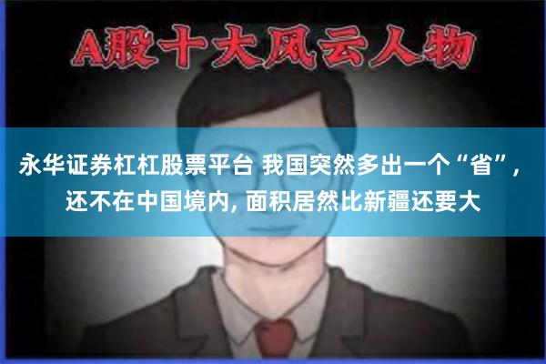 永华证券杠杠股票平台 我国突然多出一个“省”, 还不在中国境内, 面积居然比新疆还要大