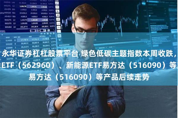 永华证券杠杠股票平台 绿色低碳主题指数本周收跌，关注绿色电力ETF（562960）、新能源ETF易方达（516090）等产品后续走势