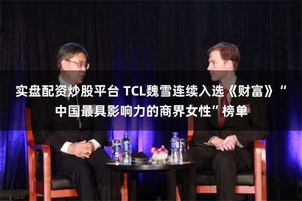 实盘配资炒股平台 TCL魏雪连续入选《财富》“中国最具影响力的商界女性”榜单