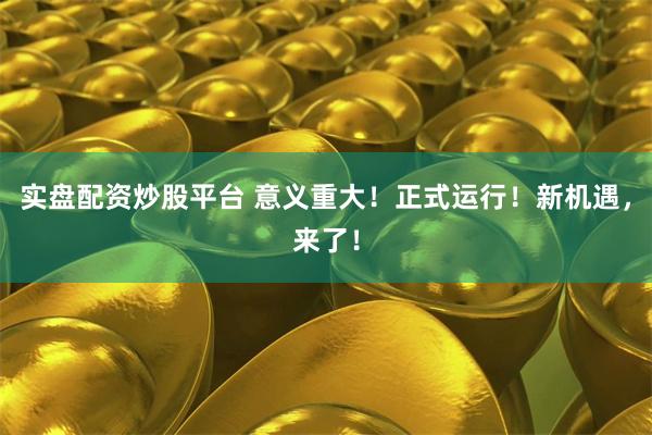 实盘配资炒股平台 意义重大！正式运行！新机遇，来了！