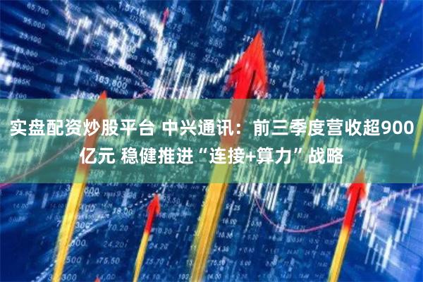 实盘配资炒股平台 中兴通讯:前三季度营收超900亿元 稳健推进“连接+算力”战略