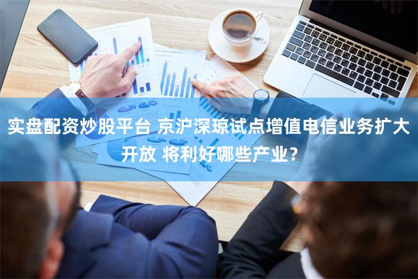 实盘配资炒股平台 京沪深琼试点增值电信业务扩大开放 将利好哪些产业?