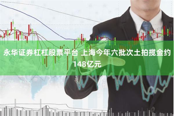 永华证券杠杠股票平台 上海今年六批次土拍揽金约148亿元