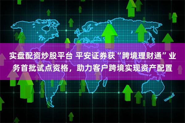 实盘配资炒股平台 平安证券获“跨境理财通”业务首批试点资格,助力客户跨境实现资产配置