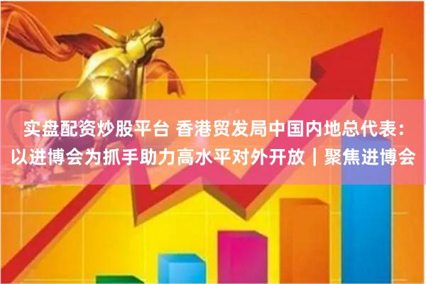 实盘配资炒股平台 香港贸发局中国内地总代表：以进博会为抓手助力高水平对外开放｜聚焦进博会
