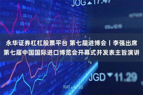 永华证券杠杠股票平台 第七届进博会丨李强出席第七届中国国际进口博览会开幕式并发表主旨演讲