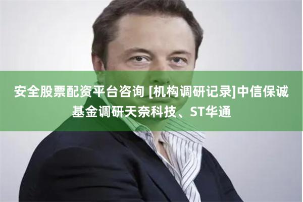 安全股票配资平台咨询 [机构调研记录]中信保诚基金调研天奈科技、ST华通