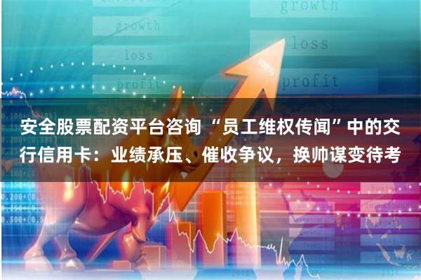 安全股票配资平台咨询 “员工维权传闻”中的交行信用卡:业绩承压、催收争议,换帅谋变待考