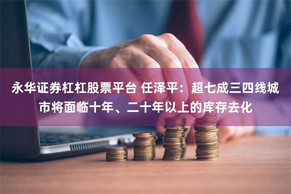 永华证券杠杠股票平台 任泽平：超七成三四线城市将面临十年、二十年以上的库存去化